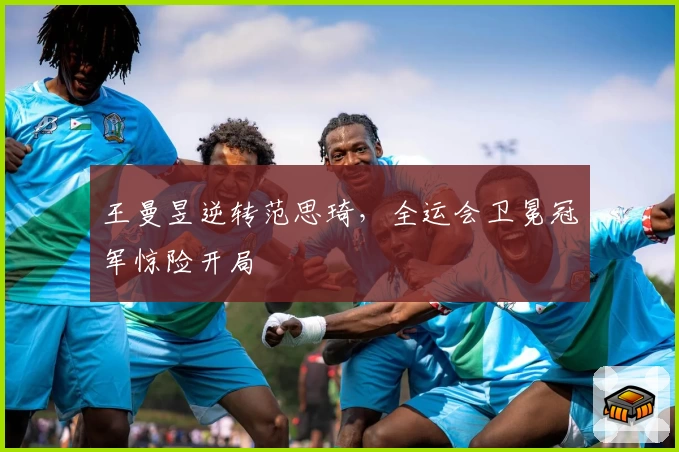 王曼昱逆转范思琦，全运会卫冕冠军惊险开局