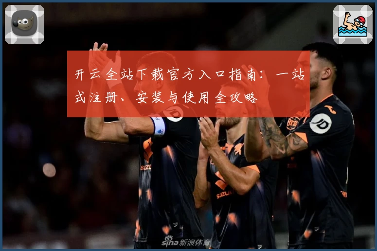 开云全站下载官方入口指南：一站式注册、安装与使用全攻略