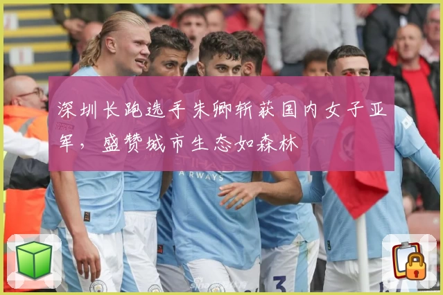 深圳长跑选手朱卿斩获国内女子亚军，盛赞城市生态如森林