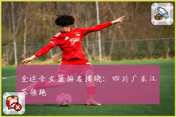 全运会女篮排名揭晓:四川广东江苏领跑