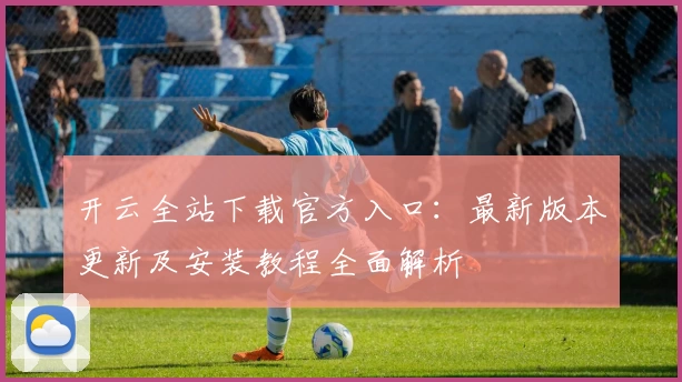 开云全站下载官方入口：最新版本更新及安装教程全面解析
