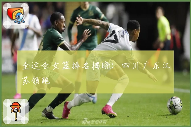 全运会女篮排名揭晓：四川广东江苏领跑