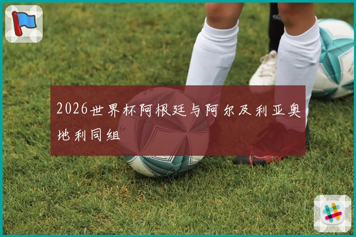 2026世界杯阿根廷与阿尔及利亚奥地利同组