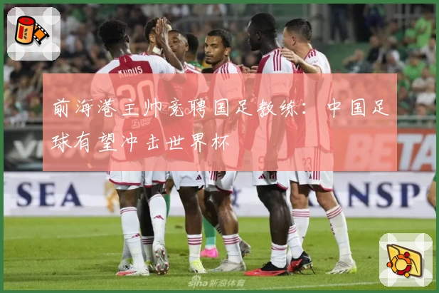 前海港主帅竞聘国足教练：中国足球有望冲击世界杯