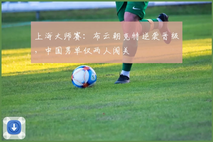 上海大师赛：布云朝克特逆袭晋级，中国男单仅两人闯关