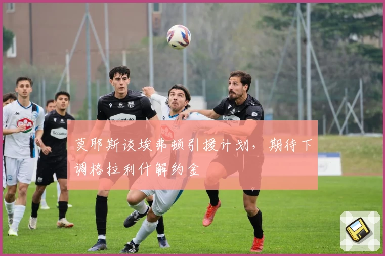 莫耶斯谈埃弗顿引援计划，期待下调格拉利什解约金