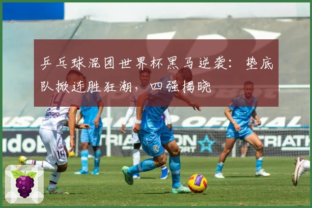 乒乓球混团世界杯黑马逆袭：垫底队掀连胜狂潮，四强揭晓