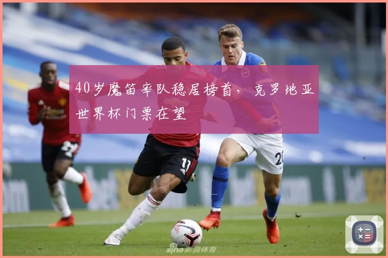 40岁魔笛率队稳居榜首，克罗地亚世界杯门票在望