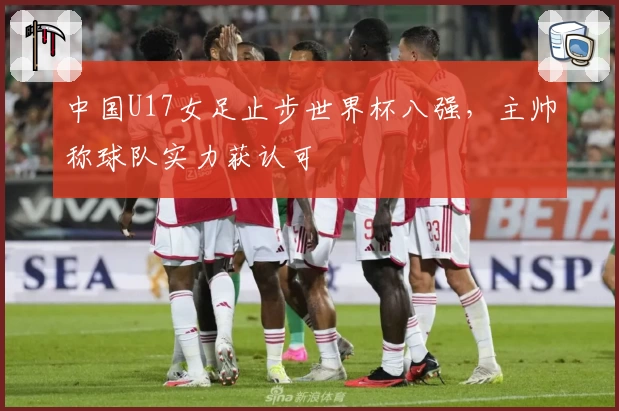中国U17女足止步世界杯八强，主帅称球队实力获认可