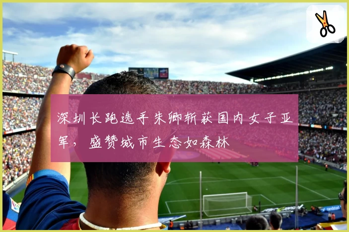 深圳长跑选手朱卿斩获国内女子亚军，盛赞城市生态如森林