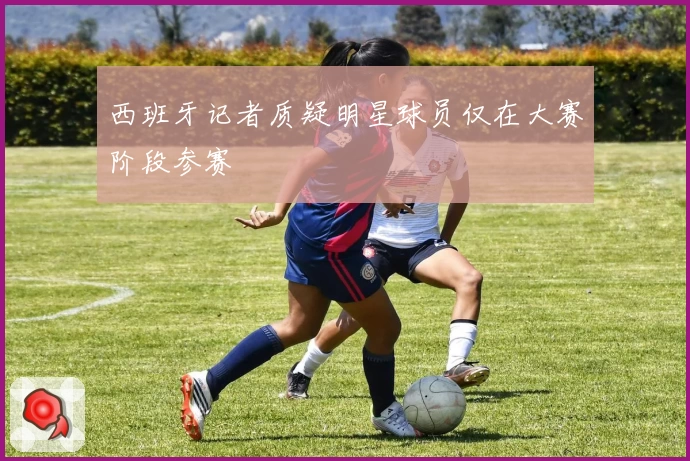 西班牙记者质疑明星球员仅在大赛阶段参赛