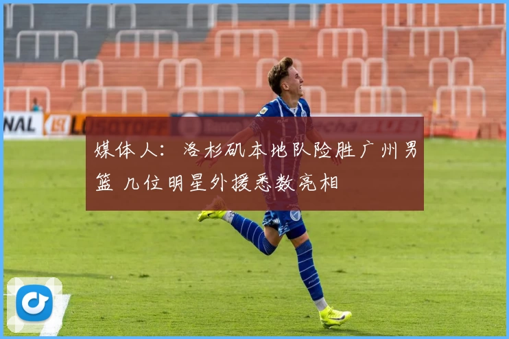 媒体人：洛杉矶本地队险胜广州男篮 几位明星外援悉数亮相