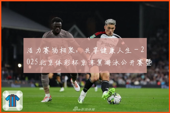 活力赛场相聚，共享健康人生 - 2025北京体彩杯京津冀游泳公开赛暨北京市全民游泳大赛成功举办